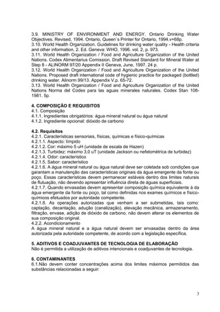 3.9. MINISTRY OF ENVIRONMENT AND ENERGY. Ontario Drinking Water
Objectives. Revised, 1994. Ontario, Queen`s Printer for Ontario, 1994.v+68p.
3.10. World Health Organization. Guidelines for drinking water quality - Health criteria
and other information. 2. Ed. Geneva: WHO, 1996. vol. 2, p. 973.
3.11. World Health Organization / Food and Agriculture Organization of the United
Nations. Codex Alimentarius Comission. Draft Revised Standard for Mineral Water at
Step 8 - ALINORM 97/20 Appendix II Geneva, June, 1997. 24 p.
3.12. World Health Organization / Food and Agriculture Organization of the United
Nations. Proposed draft international code of hygienic practice for packaged (bottled)
drinking water. Alinorm 99/13. Appendix V.p. 65-72.
3.13. World Health Organization / Food and Agriculture Organization of the United
Nations Norma del Codex para las aguas minerales naturales. Codex Stan 1081981. 5p.
4. COMPOSIÇÃO E REQUISITOS
4.1. Composição
4.1.1. Ingredientes obrigatórios: água mineral natural ou água natural
4.1.2. Ingrediente opcional: dióxido de carbono
4.2. Requisitos
4.2.1. Características sensoriais, físicas, químicas e físico-químicas
4.2.1.1. Aspecto: límpido
4.2.1.2. Cor: máximo 5 uH (unidade de escala de Hazen)
4.2.1.3. Turbidez: máximo 3,0 uT (unidade Jackson ou nefelométrica de turbidez)
4.2.1.4. Odor: característico
4.2.1.5. Sabor: característico
4.2.1.6. A água mineral natural ou água natural deve ser coletada sob condições que
garantam a manutenção das características originais da água emergente da fonte ou
poço. Essas características devem permanecer estáveis dentro dos limites naturais
de flutuação, não devendo apresentar influência direta de águas superficiais.
4.2.1.7. Quando envasadas devem apresentar composição química equivalente à da
água emergente da fonte ou poço, tal como definidas nos exames químicos e físicoquímicos efetuados por autoridade competente.
4.2.1.8. As operações autorizadas que venham a ser submetidas, tais como:
captação, decantação, adução (canalização), elevação mecânica, armazenamento,
filtração, envase, adição de dióxido de carbono, não devem alterar os elementos de
sua composição original.
4.2.2. Acondicionamento
A água mineral natural e a água natural devem ser envasadas dentro da área
autorizada pela autoridade competente, de acordo com a legislação específica.
5. ADITIVOS E COADJUVANTES DE TECNOLOGIA DE ELABORAÇÃO
Não é permitida a utilização de aditivos intencionais e coadjuvantes de tecnologia.
6. CONTAMINANTES
6.1.Não devem conter concentrações acima dos limites máximos permitidos das
substâncias relacionadas a seguir:

3

 