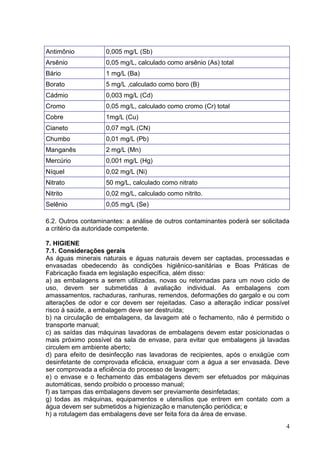 Antimônio

0,005 mg/L (Sb)

Arsênio

0,05 mg/L, calculado como arsênio (As) total

Bário

1 mg/L (Ba)

Borato

5 mg/L ,calculado como boro (B)

Cádmio

0,003 mg/L (Cd)

Cromo

0,05 mg/L, calculado como cromo (Cr) total

Cobre

1mg/L (Cu)

Cianeto

0,07 mg/L (CN)

Chumbo

0,01 mg/L (Pb)

Manganês

2 mg/L (Mn)

Mercúrio

0,001 mg/L (Hg)

Níquel

0,02 mg/L (Ni)

Nitrato

50 mg/L, calculado como nitrato

Nitrito

0,02 mg/L, calculado como nitrito.

Selênio

0,05 mg/L (Se)

6.2. Outros contaminantes: a análise de outros contaminantes poderá ser solicitada
a critério da autoridade competente.
7. HIGIENE
7.1. Considerações gerais
As águas minerais naturais e águas naturais devem ser captadas, processadas e
envasadas obedecendo às condições higiênico-sanitárias e Boas Práticas de
Fabricação fixada em legislação específica, além disso:
a) as embalagens a serem utilizadas, novas ou retornadas para um novo ciclo de
uso, devem ser submetidas à avaliação individual. As embalagens com
amassamentos, rachaduras, ranhuras, remendos, deformações do gargalo e ou com
alterações de odor e cor devem ser rejeitadas. Caso a alteração indicar possível
risco à saúde, a embalagem deve ser destruída;
b) na circulação de embalagens, da lavagem até o fechamento, não é permitido o
transporte manual;
c) as saídas das máquinas lavadoras de embalagens devem estar posicionadas o
mais próximo possível da sala de envase, para evitar que embalagens já lavadas
circulem em ambiente aberto;
d) para efeito de desinfecção nas lavadoras de recipientes, após o enxágüe com
desinfetante de comprovada eficácia, enxaguar com a água a ser envasada. Deve
ser comprovada a eficiência do processo de lavagem;
e) o envase e o fechamento das embalagens devem ser efetuados por máquinas
automáticas, sendo proibido o processo manual;
f) as tampas das embalagens devem ser previamente desinfetadas;
g) todas as máquinas, equipamentos e utensílios que entrem em contato com a
água devem ser submetidos a higienização e manutenção periódica; e
h) a rotulagem das embalagens deve ser feita fora da área de envase.
4

 