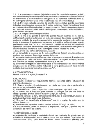 7.2.1.1. A amostra é condenada (rejeitada) quando for constatada a presença de E.
coli ou coliformes (fecais) termotolerantes ou quando o número de coliformes totais e
ou enterococos e ou Pseudomonas aeruginosa e ou clostrídios sulfito redutores ou
C. perfringens for maior que o limite estabelecido para amostra indicativa.
7.2.1.2. Deve ser efetuada a análise da amostra representativa quando na amostra
indicativa for detectada a presença de E. coli ou coliformes (fecais) termotolerantes e
ou o número de coliformes totais e ou enterococos e ou Pseudomonas aeruginosa e
ou clostrídios sulfito redutores e ou C. perfringens for maior que o limite estabelecido
para amostra indicativa.
7.2.2. Em relação a amostra representativa
7.2.2.1. O lote e ou partida é aprovado quando houver ausência de E. coli ou
coliformes (fecais) termotolerantes em todas as unidades da amostra representativa,
nenhuma unidade da amostra representativa apresentar contagem de coliformes
totais, enterococos, Pseudomonas aeruginosa e clostrídios sulfito redutores e ou C.
perfringens maior que "M" e no máximo uma unidade da amostra representativa
apresentar contagem de coliformes totais, enterococos, Pseudomonas aeruginosa e
clostrídios sulfito redutores e ou C. perfringens entre os valores "m" e "M".
7.2.2.2. O lote e ou partida será rejeitado, quando:
a) for constatada a presença de E. coli ou coliformes (fecais) termotolerantes em
qualquer das unidades da amostra representativa; ou
b) apresentar contagem de coliformes totais e ou enterococos e ou Pseudomonas
aeruginosa e ou clostrídios sulfito redutores e ou C. perfringens em qualquer uma
das unidades da amostra representativa, maior que "M"; ou
c) apresentar contagem de coliformes totais e ou enterococos e ou Pseudomonas
aeruginosa e ou clostrídios sulfito redutores e ou C. perfringens em mais de uma
unidade da amostra representativa, maior que "m".
8. PESOS E MEDIDAS
Devem obedecer à legislação específica.
9. ROTULAGEM
9.1. Devem obedecer ao Regulamento Técnico específico sobre Rotulagem de
Alimentos Embalados.
9.2. Devem, constar, obrigatoriamente, no rótulo, de forma clara, destacada e
precisa, as seguintes declarações:
a) "Contém Fluoreto", quando o produto contiver mais que 1 mg/L de fluoreto;
b) "O produto não é adequado para lactentes ou crianças com até sete anos de
idade", quando o produto contiver mais que 2 mg/L de fluoreto;
c) "Fluoreto acima de 2 mg/L, para consumo diário, não é recomendável", quando o
produto contiver mais que 2 mg/L de fluoreto;
d) "Com gás" ou "gaseificada artificialmente" quando o produto for adicionado de
dióxido de carbono.
e) "Contém sódio", quando o produto contiver mais de 200 mg/L de sódio;
9.3. Opcionalmente, pode ser utilizada a expressão "Sem gás", quando não for
adicionado de dióxido de carbono.
10. MÉTODOS DE ANÁLISE
A avaliação da identidade e qualidade deverá ser realizada de acordo com os
métodos de análise adotados e ou recomendados pela International Organization for
Standardization (ISO), pela American Public Health Association (APHA), pelo
6

 