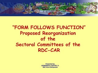 “ FORM FOLLOWS FUNCTION” Proposed Reorganization  of the  Sectoral Committees of the  RDC-CAR Presented by: LEONARDO N. QUITOS, Jr. RDC Vice-Chairperson 