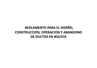 REGLAMENTO PARA EL DISEÑO, 
CONSTRUCCION, OPERACION Y ABANDONO 
DE DUCTOS EN BOLIVIA
 