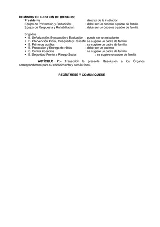 COMISION DE GESTION DE RIESGOS:
Presidente : director de la institución
Equipo de Prevención y Reducción. : debe ser un docente o padre de familia
Equipo de Respuesta y Rehabilitación : debe ser un docente o padre de familia
Brigadas
 B. Señalización, Evacuación y Evaluación : puede ser un estudiante
 B. Intervención Inicial, Búsqueda y Rescate: se sugiere un padre de familia
 B. Primeros auxilios : se sugiere un padre de familia
 B. Protección y Entrega de Niños : debe ser un docente
 B. Contra Incendios : se sugiere un padre de familia
 B. Seguridad Frente a Riesgo Social : se sugiere un padre de familia
ARTÍCULO 2°.- Transcribir la presente Resolución a los Órganos
correspondientes para su conocimiento y demás fines.
REGÍSTRESE Y COMUNÍQUESE
 