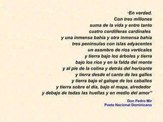 “ En verdad. Con tres millones suma de la vida y entre tanto cuatro cordilleras cardinales  y una inmensa bah ía y otra inmensa bahía tres penínsulas con islas adyacentes un asombro de ríos verticales y tierra bajo los árboles y tierra bajo los ríos y en la falda del monte y al pie de la colina y detrás del horizonte y tierra desde el canto de los gallos y tierra bajo el galope de los caballos y tierra sobre el día, bajo el mapa, alrededor  y debajo de todas las huellas y en medio del amor” Don Pedro Mir Poeta Nacional Dominicano 