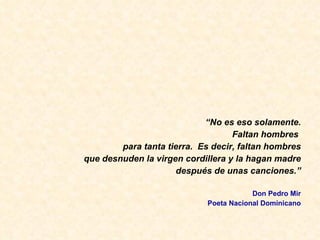 “ No es eso solamente. Faltan hombres  para tanta tierra.  Es decir, faltan hombres que desnuden la virgen cordillera y la hagan madre despu és de unas canciones.” Don Pedro Mir Poeta Nacional Dominicano 