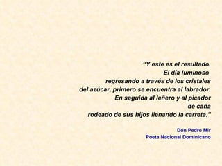 “ Y este es el resultado. El d ía luminoso  regresando a través de los cristales del azúcar, primero se encuentra al labrador. En seguida al leñero y al picador de caña rodeado de sus hijos llenando la carreta.” Don Pedro Mir Poeta Nacional Dominicano 
