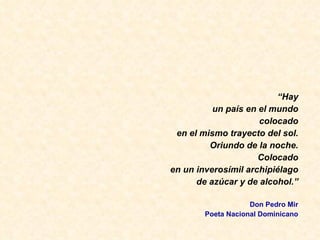 “ Hay un pa ís en el mundo colocado en el mismo trayecto del sol. Oriundo de la noche. Colocado en un inveros ímil archipiélago de azúcar y de alcohol.” Don Pedro Mir Poeta Nacional Dominicano 