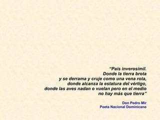 “ Pa ís inverosímil. Donde la tierra brota y se derrama y cruje como una vena rota, donde alcanza la estatura del vértigo, donde las aves nadan o vuelan pero en el medio no hay más que tierra” Don Pedro Mir Poeta Nacional Dominicano 