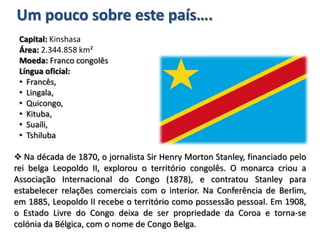 É delimitada a norte pela República Centro-Africana, a este pelo Uganda, Ruanda, Burundi e Tanzânia, a sul pela Zâmbia e por Angola, finalmente, a oeste pelo Congo e pelo Oceano Atlântico. Tem como capital a cidade de Kinshasa.Um pouco sobre este país….Capital: KinshasaÁrea: 2.344.858 km²Moeda: Franco congolêsLíngua oficial:   Francês, 