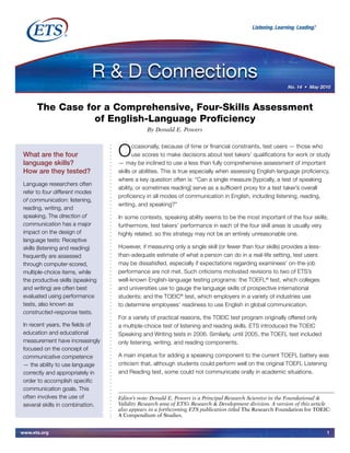www.ets.org 1
Occasionally, because of time or financial constraints, test users — those who
use scores to make decisions about test takers’ qualifications for work or study
— may be inclined to use a less than fully comprehensive assessment of important
skills or abilities. This is true especially when assessing English-language proficiency,
where a key question often is: “Can a single measure [typically, a test of speaking
ability, or sometimes reading] serve as a sufficient proxy for a test taker’s overall
proficiency in all modes of communication in English, including listening, reading,
writing, and speaking?”
In some contexts, speaking ability seems to be the most important of the four skills;
furthermore, test takers’ performance in each of the four skill areas is usually very
highly related, so this strategy may not be an entirely unreasonable one.
However, if measuring only a single skill (or fewer than four skills) provides a less-
than-adequate estimate of what a person can do in a real-life setting, test users
may be dissatisfied, especially if expectations regarding examinees’ on-the-job
performance are not met. Such criticisms motivated revisions to two of ETS’s
well-known English-language testing programs: the TOEFL®
test, which colleges
and universities use to gauge the language skills of prospective international
students; and the TOEIC®
test, which employers in a variety of industries use
to determine employees’ readiness to use English in global communication.
For a variety of practical reasons, the TOEIC test program originally offered only
a multiple-choice test of listening and reading skills. ETS introduced the TOEIC
Speaking and Writing tests in 2006. Similarly, until 2005, the TOEFL test included
only listening, writing, and reading components.
A main impetus for adding a speaking component to the current TOEFL battery was
criticism that, although students could perform well on the original TOEFL Listening
and Reading test, some could not communicate orally in academic situations.
The Case for a Comprehensive, Four-Skills Assessment
of English-Language Proficiency
By Donald E. Powers
What are the four
language skills?
How are they tested?
Language researchers often
refer to four different modes
of communication: listening,
reading, writing, and
speaking. The direction of
communication has a major
impact on the design of
language tests: Receptive
skills (listening and reading)
frequently are assessed
through computer-scored,
multiple-choice items, while
the productive skills (speaking
and writing) are often best
evaluated using performance
tests, also known as
constructed-response tests.
In recent years, the fields of
education and educational
measurement have increasingly
focused on the concept of
communicative competence
— the ability to use language
correctly and appropriately in
order to accomplish specific
communication goals. This
often involves the use of
several skills in combination.
Editor’s note: Donald E. Powers is a Principal Research Scientist in the Foundational &
Validity Research area of ETS’s Research & Development division. A version of this article
also appears in a forthcoming ETS publication titled The Research Foundation for TOEIC:
A Compendium of Studies.
No. 14 • May 2010
 