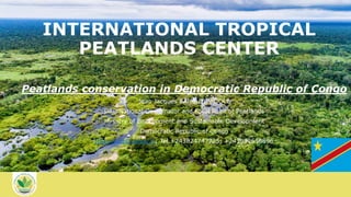 INTERNATIONAL TROPICAL
PEATLANDS CENTER
Peatlands conservation in Democratic Republic of Congo
Jean Jacques BAMBUTA BOOLE
DRC National Coordinator and Focal Point of Peatlands
Ministry of Environment and Sustainable Development
Democratic Republic of Congo
jjbambuta@yahoo.fr; Tel.+243824747725; +243992556896
 