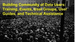 Building Community of Data Users:
Training, Events, User Groups, User
Guides, and Technical Assistance
 