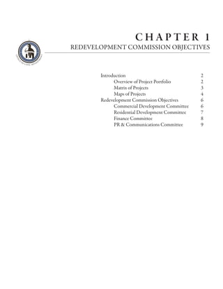 CHAPTER 1
REDEVELOPMENT COMMISSION OBJECTIVES



       Introduction                              2
             Overview of Project Portfolio       2
             Matrix of Projects                  3
             Maps of Projects                    4
       Redevelopment Commission Objectives       6
             Commercial Development Committee    6
             Residential Development Committee   7
             Finance Committee                   8
             PR & Communications Committee       9
 