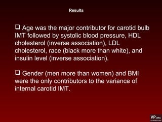  Age was the major contributor for carotid bulb
IMT followed by systolic blood pressure, HDL
cholesterol (inverse association), LDL
cholesterol, race (black more than white), and
insulin level (inverse association).
 Gender (men more than women) and BMI
were the only contributors to the variance of
internal carotid IMT.
Results
 