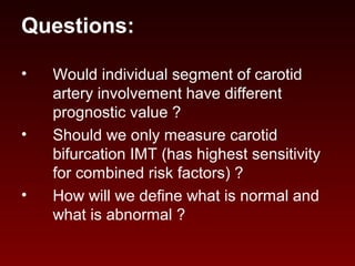 Questions:
• Would individual segment of carotid
artery involvement have different
prognostic value ?
• Should we only measure carotid
bifurcation IMT (has highest sensitivity
for combined risk factors) ?
• How will we define what is normal and
what is abnormal ?
 