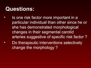 Questions:
• Is one risk factor more important in a
particular individual than other since he or
she has demonstrated morphological
changes in their segmental carotid
arteries suggestive of specific risk factor ?
• Do therapeutic interventions selectively
change the morphology ?
 
