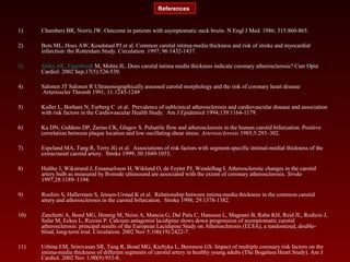 1) Chambers BR, Norris JW. Outcome in patients with asymptomatic neck bruits. N Engl J Med. 1986; 315:860-865.
2) Bots ML, Hoes AW, Koudstaal PJ et al. Common carotid intima-media thickness and risk of stroke and myocardial
infarction: the Rotterdam Study. Circulation. 1997; 96:1432-1437.
3) Sinha AK, Eigenbrodt M, Mehta JL. Does carotid intima media thickness indicate coronary atherosclerosis? Curr Opin
Cardiol. 2002 Sep;17(5):526-530.
4) Salonen JT Salonen R Ultrasonographically assessed carotid morphology and the risk of coronary heart disease
Arterioscler Thromb 1991; 11:1245-1249
5) Kuller L, Borhani N, Furberg C et al. Prevalence of sublcinical atherosclerosis and cardiovascular disease and association
with risk factors in the Cardiovascular Health Study. Am J Epidemiol 1994;139:1164-1179.
6) Ku DN, Giddens DP, Zarins CK, Glagov S. Pulsatile flow and atherosclerosis in the human carotid bifurcation. Positive
correlation between plaque location and low oscillating shear stress. Arteriosclerosis 1985;5:293–302.
7) Espeland MA, Tang R, Terry JG et al. Associations of risk factors with segment-specific intimal-medial thickness of the
extracranial carotid artery. Stroke 1999; 30:1049-1055.
8) Hulthe J, Wikstrand J, Emanuelsson H, Wiklund O, de Feyter PJ, Wendelhag I. Atherosclerotic changes in the carotid
artery bulb as measured by B-mode ultrasound are associated with the extent of coronary atherosclerosis. Stroke
1997;28:1189–1194.
9) Rosfors S, Hallerstam S, Jensen-Urstad K et al. Relationship between intima-media thickness in the common carotid
artery and atherosclerosis in the carotid bifurcation. Stroke 1998; 29:1378-1382.
10) Zanchetti A, Bond MG, Hennig M, Neiss A, Mancia G, Dal Palu C, Hansson L, Magnani B, Rahn KH, Reid JL, Rodicio J,
Safar M, Eckes L, Rizzini P. Calcium antagonist lacidipine slows down progression of asymptomatic carotid
atherosclerosis: principal results of the European Lacidipine Study on Atherosclerosis (ELSA), a randomized, double-
blind, long-term trial. Circulation. 2002 Nov 5;106(19):2422-7.
11) Urbina EM, Srinivasan SR, Tang R, Bond MG, Kieltyka L, Berenson GS. Impact of multiple coronary risk factors on the
intima-media thickness of different segments of carotid artery in healthy young adults (The Bogalusa Heart Study). Am J
Cardiol. 2002 Nov 1;90(9):953-8.
References
 