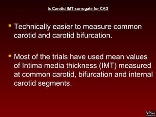  Technically easier to measure common
carotid and carotid bifurcation.
 Most of the trials have used mean values
of Intima media thickness (IMT) measured
at common carotid, bifurcation and internal
carotid segments.
Is Carotid IMT surrogate for CAD
 