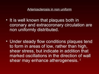 Arteriosclerosis in non uniform
• It is well known that plaques both in
coronary and extracoronary circulation are
non uniformly distributed.
• Under steady flow conditions plaques tend
to form in areas of low, rather than high,
shear stress, but indicate in addition that
marked oscillations in the direction of wall
shear may enhance atherogenesis. 6
 