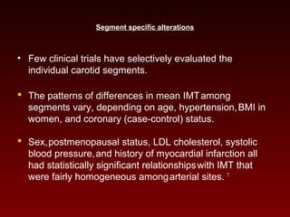 Segment specific alterations
• Few clinical trials have selectively evaluated the
individual carotid segments.
 The patterns of differences in mean IMTamong
segments vary, depending on age, hypertension,BMI in
women, and coronary (case-control) status.
 Sex,postmenopausal status, LDL cholesterol, systolic
blood pressure,and history of myocardial infarction all
had statistically significant relationshipswith IMT that
were fairly homogeneous amongarterial sites. 7
 