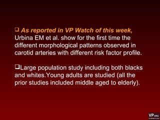  As reported in VP Watch of this week,
Urbina EM et al. show for the first time the
different morphological patterns observed in
carotid arteries with different risk factor profile.
Large population study including both blacks
and whites.Young adults are studied (all the
prior studies included middle aged to elderly).
 