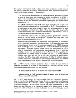 10

financement intérimaire et (ii) des actions immédiates sont d’ores et déjà menées
par les pays forestiers en voie de développement. Ainsi, selon l’introduction du
rapport du IWG-IFR publié le 27 octobre 2009 :

        « Les résultats de la prochaine CdP 15 de décembre devraient constituer
        un point de départ pour une poursuite de l’action mondiale sur la REDD. L’
        ‘’action intérimaire’’ possible sur la REDD devrait venir en complément et
        informer, et non pas devancer l’accord de Copenhague et le processus de
        la CCNUCC. […]
        Des efforts volontaires importants sont déjà déployés par les pays en
        développement forestiers en ce qui concerne la REDD, unilatéralement et
        en partenariat les uns avec les autres, avec des pays développés, et avec
        des institutions multilatérales. Ces efforts devraient être augmentés,
        soutenus et promus afin d’accélérer des réductions importantes, à court et
        long terme, des émissions de gaz à effet de serre.
        Des incitations axées sur les résultats pourraient grandement améliorer
        l’efficacité de ces efforts de partenariat, complétés par des aides pour
        renforcer les capacités internes. […]
        Bien que la majeure partie des versements envisagés dans le partenariat
        REDD intérimaire se fondera sur des résultats, un financement initial sera
        nécessaire pour lancer le cercle vertueux des paiements REDD réinvestis
        dans la stratégie REDD et entraînant des versements REDD encore plus
        importants. Le présent rapport estime que si un financement de 15-25
        milliards d’euros était mis à disposition pour la période 2010-15 pour des
        incitations axées sur les résultats et le renforcement des capacités, en
        complément à d’autres efforts en matière de REDD, il serait possible
        d’obtenir une réduction de 25 % des taux annuels de déforestation
        mondiaux d’ici 2015. Ces coûts représentent de 13 à 23 milliards d’euros
        pour les versements concernant les réductions des émissions, et 2 milliards
        d’euros à investir dans des activités préparatoires. » (Fin de citation)

22. La RDC entend s’inscrire rapidement dans le cadre de ces efforts et
participer activement à la mise en place rapide du processus REDD+ et de
projets afforestation/reforestation sur son territoire.

          B. Enjeux de la protection du patrimoine forestier de la RDC

          Importance de la Forêt de la RDC pour le pays, pour le Bassin du
          Congo et pour l’Humanité

23. La RDC abrite environ 145 millions ha de forêts, qui constituent les deux-
tiers du bloc forestier du Bassin du Congo, deuxième plus vaste massif tropical
au monde après celui de l’Amazonie. La forêt congolaise peut être classifiée en 4
grands écosystèmes : la forêt dense humide, les forêts de montagne, la forêt
claire (de type Miombo) et la mosaïque savane-forêt. L’écosystème le plus
représenté est la forêt dense humide, située dans la cuvette centrale, qui couvre

République Démocratique du Congo / Ministère de l’Environnement, Conservation de la Nature et Tourisme /
Potentiel REDD+ de la RDC / décembre 2009.
 