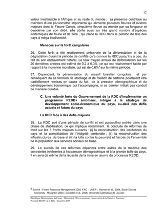 12

valeur inestimable à l’Afrique et au reste du monde ; sa présence contribue au
maintien d’une pluviométrie importante qui alimente plusieurs fleuves et rivières
majeurs dont le Fleuve Congo, cinquième fleuve au monde par sa longueur et
deuxième par son débit. elle abrite aussi un très grand nombre d’espèces
endémiques de faune et de flore , qui place la RDC dans le peloton de tête des
pays à méga biodiversité.

          Menaces sur la forêt congolaise

26. Cette forêt a été relativement préservée de la déforestation et de la
dégradation durant la période de conflits qu’a connue la RDC jusqu’il y a peu, du
fait de son enclavement naturel. Le taux moyen annuel de déforestation sur les
20 dernières années est estimé de 0,2 à 0,3%, ce qui est relativement faible par
rapport à la moyenne mondiale, qui est de 0,6% 8 sur la même période.

27. Cependant, la pérennisation du massif forestier congolais           et par
conséquent de sa fonction de stockage et de fixation de carbone pourraient être
partiellement remises en cause du fait de la pression démographique et du
développement économique qui l’accompagne, si ce dernier n’était pas conduit
de manière durable.

          C. Une volonté forte du Gouvernement de la RDC d’implémenter un
             programme REDD+ ambitieux, intégré à la stratégie de
             développement socio-économique du pays, au-delà des défis
             actuels et futurs du pays

          La RDC face à des défis majeurs

28. La RDC sort d’une période de conflit et est aujourd’hui entrée dans une
phase de stabilisation, ce qui implique notamment la conduite de réformes de
fond sur les 3 fronts majeurs suivants : (i) la reconstruction des institutions du
pays et la consolidation de l’intégrité territoriale ; (ii) la reconstruction des
infrastructures de base et (iii) la lutte contre la pauvreté et l’accès de l’ensemble
de la population aux services sociaux de base.

29. Le succès de ces réformes dépendra entre autres de la maîtrise des
contraintes inhérentes à l’expansion démographique et à la grande taille du pays.
Il en sera de même de la réussite de la mise en œuvre du processus REDD.




8 Source : Forest Resource Management 2005, FAO ; UNEP ; Hansen et al., 2008, South Dakota
   University ; Houghton 2003 ; Duveiller et al., 2008, Université Catholique de Louvain

République Démocratique du Congo / Ministère de l’Environnement, Conservation de la Nature et Tourisme /
Potentiel REDD+ de la RDC / décembre 2009.
 