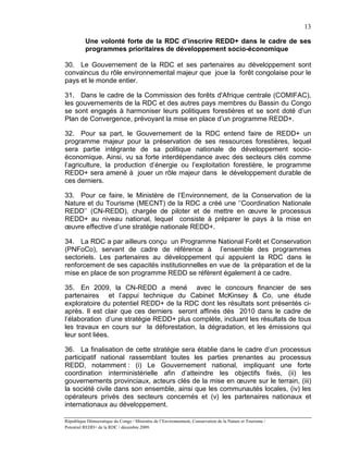 13

          Une volonté forte de la RDC d’inscrire REDD+ dans le cadre de ses
          programmes prioritaires de développement socio-économique

30. Le Gouvernement de la RDC et ses partenaires au développement sont
convaincus du rôle environnemental majeur que joue la forêt congolaise pour le
pays et le monde entier.

31. Dans le cadre de la Commission des forêts d'Afrique centrale (COMIFAC),
les gouvernements de la RDC et des autres pays membres du Bassin du Congo
se sont engagés à harmoniser leurs politiques forestières et se sont doté d’un
Plan de Convergence, prévoyant la mise en place d’un programme REDD+.

32. Pour sa part, le Gouvernement de la RDC entend faire de REDD+ un
programme majeur pour la préservation de ses ressources forestières, lequel
sera partie intégrante de sa politique nationale de développement socio-
économique. Ainsi, vu sa forte interdépendance avec des secteurs clés comme
l’agriculture, la production d’énergie ou l’exploitation forestière, le programme
REDD+ sera amené à jouer un rôle majeur dans le développement durable de
ces derniers.

33. Pour ce faire, le Ministère de l’Environnement, de la Conservation de la
Nature et du Tourisme (MECNT) de la RDC a créé une ‘’Coordination Nationale
REDD’’ (CN-REDD), chargée de piloter et de mettre en œuvre le processus
REDD+ au niveau national, lequel consiste à préparer le pays à la mise en
œuvre effective d’une stratégie nationale REDD+.

34. La RDC a par ailleurs conçu un Programme National Forêt et Conservation
(PNFoCo), servant de cadre de référence à l’ensemble des programmes
sectoriels. Les partenaires au développement qui appuient la RDC dans le
renforcement de ses capacités institutionnelles en vue de la préparation et de la
mise en place de son programme REDD se réfèrent également à ce cadre.

35. En 2009, la CN-REDD a mené avec le concours financier de ses
partenaires et l’appui technique du Cabinet McKinsey & Co, une étude
exploratoire du potentiel REDD+ de la RDC dont les résultats sont présentés ci-
après. Il est clair que ces derniers seront affinés dès 2010 dans le cadre de
l’élaboration d’une stratégie REDD+ plus complète, incluant les résultats de tous
les travaux en cours sur la déforestation, la dégradation, et les émissions qui
leur sont liées.

36. La finalisation de cette stratégie sera établie dans le cadre d’un processus
participatif national rassemblant toutes les parties prenantes au processus
REDD, notamment : (i) Le Gouvernement national, impliquant une forte
coordination interministérielle afin d’atteindre les objectifs fixés, (ii) les
gouvernements provinciaux, acteurs clés de la mise en œuvre sur le terrain, (iii)
la société civile dans son ensemble, ainsi que les communautés locales, (iv) les
opérateurs privés des secteurs concernés et (v) les partenaires nationaux et
internationaux au développement.

République Démocratique du Congo / Ministère de l’Environnement, Conservation de la Nature et Tourisme /
Potentiel REDD+ de la RDC / décembre 2009.
 