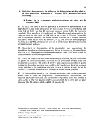 14

  II. Définition d’un scénario de référence de déforestation et dégradation,
      et des émissions afférentes à l’horizon 2030 (Business-as-usual
      scenario)

          A. Impact de la croissance socio-économique du pays sur le
             scénario BAU

37. La RDC est jusqu’à présent parvenue à maintenir la déforestation et la
dégradation de ses forêts et savanes en dessous des moyennes mondiales, soit
entre 0,2 et 0,3% sur les 20 dernières années contre 0,6% de moyenne
mondiale 9. Cela s’explique principalement par (i) l’enclavement géographique du
pays (un territoire très vaste de 234 millions ha, couvert à 60% par l’ensemble
des écosystèmes forestiers, les forêts denses humides de la cuvette centrale
occupant à elles seules 40% du territoire), et (ii) une pression démographique
modérée. Les conflits armés qui ont sévi sur le territoire ces dernières décennies
ont accentué ces facteurs.

38. Cependant, la déforestation et la dégradation sont susceptibles de
s’accélérer dans les prochaines années du fait de la croissance démographique
attendue et du développement socio-économique du pays, qui s’amorce déjà en
cette période de stabilisation post-conflit.

39. Selon les projections du FMI et de la Banque Mondiale, le pays connaitrait
un rythme de croissance soutenu au cours des 20 prochaines années, avec une
croissance annuelle du PIB réel de 5 à 6% 10. Ces projections considèrent que la
croissance du secteur primaire sera modérée (principalement dans les secteurs
minier, pétrolier et de l’agriculture intensive comme le palmier à huile) du fait de
plusieurs contraintes, notamment du manque de main d’œuvre qualifiée.

40. Si l’on considère toutefois que ces contraintes seront en partie rapidement
levées dans le cadre de programmes Gouvernementaux volontaristes, ces
secteurs pourraient connaître une accélération importante dans les années à
venir. Ainsi, le PIB réel pourrait croître annuellement de 6 à 8% par an, pour
atteindre 42 à 46 milliards USD en 2030 (cf. planche 4).




9 Forest Resource Management 2005, FAO ; UNEP ; Hansen et al., 2008, South Dakota University ;
   Houghton 2003 ; Duveiller et al., 2008, Université Catholique de Louvain
10 Source : Banque Mondiale

République Démocratique du Congo / Ministère de l’Environnement, Conservation de la Nature et Tourisme /
Potentiel REDD+ de la RDC / décembre 2009.
 