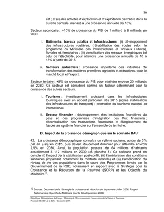 16

                est ; et (ii) des activités d’exploration et d’exploitation pétrolière dans la
                cuvette centrale, menant à une croissance annuelle de 10%.

Secteur secondaire : +10% de croissance du PIB de 1 milliard à 8 milliards en
2030

           i. Bâtiments, travaux publics et infrastructures : (i) développement
              des infrastructures routières, (réhabilitation des routes selon le
              programme du Ministère des Infrastructures et Travaux Publics),
              fluviales et ferroviaires ; (ii) densification des réseaux énergétiques tel
              celui de l’électricité, pour atteindre une croissance annuelle de 10 à
              15% à partir de 2015.

           ii. Secteurs industriels : croissance importante des industries de
               transformation des matières premières agricoles et extractives, pour le
               marché local et l’export.

Secteur tertiaire : +8% de croissance du PIB pour atteindre environ 20 milliards
en 2030. Ce secteur est considéré comme un facteur déterminant pour la
croissance des autres secteurs.

           i. Tourisme : investissement croissant dans les infrastructures
              touristiques avec un accent particulier dès 2015 (après stabilisation
              des infrastructures de transport) ; promotion du tourisme national et
              international.

           ii. Secteur financier : développement des institutions financières du
               pays et des programmes d’intégration des flux financiers ;
               décentralisation des transactions financières et élargissement de
               l’accès au système financier sur l’ensemble du territoire.

          B. Impact de la croissance démographique sur le scénario BAU

42. La croissance démographique connaîtra un rythme soutenu, autour de 3%
par an jusqu’en 2015, puis devrait doucement diminuer pour atteindre environ
2,5% en 2030. Ainsi, la population passera de 64 millions d’habitants
actuellement à 112 millions en 2030 (cf. planche 5). Ce scénario prend en
compte (i) l’impact de la stabilisation post-conflit, (ii) l’amélioration des conditions
sanitaires (impactant notamment la mortalité infantile) et (iii) l’amélioration du
niveau de vie des populations dans le cadre des Programmes lancés par le
Gouvernement de la RDC, notamment en rapport avec la Stratégie pour la
Croissance et la Réduction de la Pauvreté (SCRP) et les Objectifs du
Millénaire 12.



12 Source : Document de la Stratégie de croissance et réduction de la pauvreté Juillet 2006, Rapport
    National des Objectifs du Millénaire pour le développement 2009

République Démocratique du Congo / Ministère de l’Environnement, Conservation de la Nature et Tourisme /
Potentiel REDD+ de la RDC / décembre 2009.
 