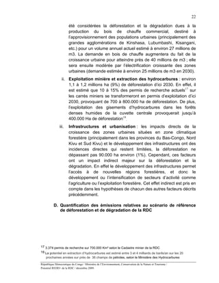 22

                       été considérées la déforestation et la dégradation dues à la
                       production du bois de chauffe commercial, destiné à
                       l’approvisionnement des populations urbaines (principalement des
                       grandes agglomérations de Kinshasa, Lubumbashi, Kisangani,
                       etc.) pour un volume annuel actuel estimé à environ 27 millions de
                       m3. La demande en bois de chauffe augmentera du fait de la
                       croissance urbaine pour atteindre près de 40 millions de m3 ; elle
                       sera ensuite modérée par l’électrification croissante des zones
                       urbaines (demande estimée à environ 25 millions de m3 en 2030).
                 ii. Exploitation minière et extraction des hydrocarbures : environ
                     1,1 à 1,2 millions ha (9%) de déforestation d’ici 2030. En effet, il
                     est estimé que 10 à 15% des permis de recherche actuels17 sur
                     les carrés miniers se transformeront en permis d’exploitation d’ici
                     2030, provoquant de 700 à 800.000 ha de déforestation. De plus,
                     l’exploitation des gisements d’hydrocarbures dans les forêts
                     denses humides de la cuvette centrale provoquerait jusqu’à
                     400.000 Ha de déforestation 18.
               iii.    Infrastructures et urbanisation : les impacts directs de la
                       croissance des zones urbaines situées en zone climatique
                       forestière (principalement dans les provinces du Bas-Congo, Nord
                       Kivu et Sud Kivu) et le développement des infrastructures ont des
                       incidences directes qui restent limitées, la déforestation ne
                       dépassant pas 90.000 ha environ (1%). Cependant, ces facteurs
                       ont un impact indirect majeur sur la déforestation et la
                       dégradation. En effet le développement des infrastructures permet
                       l’accès à de nouvelles régions forestières, et donc le
                       développement ou l’intensification de secteurs d’activité comme
                       l’agriculture ou l’exploitation forestière. Cet effet indirect est pris en
                       compte dans les hypothèses de chacun des autres facteurs décrits
                       précédemment.

          D. Quantification des émissions relatives au scénario de référence
             de déforestation et de dégradation de la RDC




17 3.374 permis de recherche sur 700.000 Km² selon le Cadastre minier de la RDC
18 Le potentiel en extraction d’hydrocarbures est estimé entre 3 et 4 milliards de barils/an sur les 20
    prochaines années sur près de 36 champs de pétroles, selon le Ministère des Hydrocarbures

République Démocratique du Congo / Ministère de l’Environnement, Conservation de la Nature et Tourisme /
Potentiel REDD+ de la RDC / décembre 2009.
 