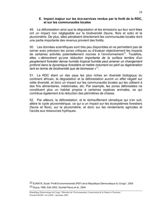 24

          E. Impact majeur sur les éco-services rendus par la forêt de la RDC,
             et sur les communautés locales

49. La déforestation ainsi que la dégradation et les émissions qui leur sont liées
ont un impact non négligeable sur la biodiversité (faune, flore et sols) et la
pluviométrie. De plus, elles pénalisent directement les communautés locales dont
une partie importante des revenus provient des forêts.

50. Les données scientifiques sont très peu disponibles et ne permettent pas de
cerner avec précision les zones critiques ou d’évaluer objectivement les impacts
de certaines activités potentiellement nocives à l’environnement 22. Toutefois,
elles « démontrent qu’une réduction importante de la surface terrière d’un
peuplement forestier dense humide tropical humide peut amener un changement
profond dans la dynamique forestière et mettre indument en péril sa régénération
tant en terme de biodiversité que de biomasse » 23.

51. La RDC étant un des pays les plus riches en diversité biologique du
continent africain, la dégradation et la déforestation auront un effet négatif sur
cette diversité, et donc un impact sur les communautés locales qui les utilisent à
des fins alimentaires, médicinales, etc. Par exemple, les zones déforestées ne
constituent plus un habitat propice à certaines espèces animales, ce qui
contribue également à la réduction des périmètres de chasse.

52. Par ailleurs, la déforestation, et le réchauffement climatique qui s’en suit,
altère le cycle pluviométrique, ce qui a un impact sur les écosystèmes forestiers
(faune et flore), sur la pluviométrie, et donc sur les rendements agricoles et
l’accès aux ressources hydriques.




22 EURATA, Etude “Profil Environnemental (PEP) de la République Démocratique du Congo”, 2005
23 Dupuy 1998, Zobi 2002, Gourlet-Fleury et al., 2004

République Démocratique du Congo / Ministère de l’Environnement, Conservation de la Nature et Tourisme /
Potentiel REDD+ de la RDC / décembre 2009.
 