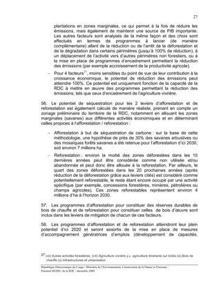 27

          plantations en zones marginales, ce qui permet à la fois de réduire les
          émissions, mais également de maintenir une source de PIB importante.
          Les autres facteurs sont analysés de la même façon et des choix sont
          effectués en termes de programmes à lancer (de manière
          complémentaire) allant de la réduction ou de l’arrêt de la déforestation et
          de la dégradation dans certains périmètres (jusqu’à 100% de réduction), à
          un déplacement de l’activité vers d’autres périmètres non forestiers, ou à
          la mise en place de programmes d’encadrement permettant la réduction
          des émissions (par exemple accroissement de la productivité agricole).
     − Pour 4 facteurs 27, moins sensibles du point de vue de leur contribution à la
       croissance économique, le potentiel de réduction des émissions peut
       atteindre 100%. Ce potentiel est uniquement fonction de la capacité de la
       RDC à mettre en œuvre des programmes permettant la réduction des
       émissions, tels que ceux d’encadrement de l’agriculture vivrière.

56. Le potentiel de séquestration pour les 2 leviers d’afforestation et de
reforestation est également calculé de manière réaliste, prenant en compte un
zonage préliminaire du territoire de la RDC, notamment en allouant les zones
marginales (savanes) aux différentes activités économiques et en déterminant
celles propices à l’afforestation / reforestation :

     − Afforestation à but de séquestration de carbone : sur la base de cette
       méthodologie, une hypothèse de près de 30% des savanes arbustives ou
       des mosaïques forêts savanes a été retenue pour l’afforestation d’ici 2030,
       soit environ 7 millions ha.
     − Reforestation : environ la moitié des zones déforestées dans les 10
       dernières années peut être considérée comme non utilisée et/ou
       abandonnée et peut donc être allouée à la reforestation. Par ailleurs, le
       quart des zones déforestées dans les 20 prochaines années (après
       réduction de la déforestation grâce aux leviers cités) est considéré comme
       potentiellement reforestable, le reste étant encore occupé par une activité
       spécifique (par exemple, concessions forestières, minières, pétrolières ou
       champs agricoles). Ces zones reforestables représentent environ 4
       millions d’ha à l’horizon 2030.

57. Les programmes d’afforestation pour constituer des réserves durables de
bois de chauffe et de reforestation pour constituer celles de bois d’œuvre sont
inclus dans les leviers de mitigation de chacun de ces facteurs.

58. Les programmes d’afforestation et de reforestation atteindront leur plein
potentiel d’ici 2020 et seront assortis de la mise en place de mesures
d’accompagnement génératrices d’emplois (développement de capacités,



27 (vii) Autres activités forestières, (viii) Agriculture vivrière y.c. agriculture itinérante sur brûlis (ix) Bois de
    chauffe (x) Infrastructures et urbanisation

République Démocratique du Congo / Ministère de l’Environnement, Conservation de la Nature et Tourisme /
Potentiel REDD+ de la RDC / décembre 2009.
 