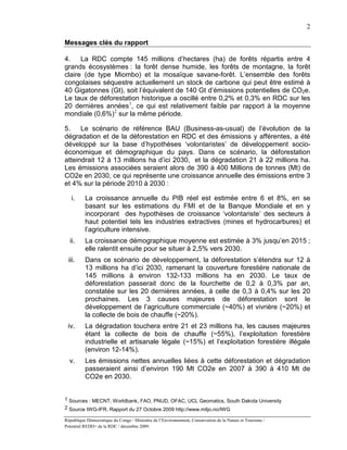 2

Messages clés du rapport

4.    La RDC compte 145 millions d’hectares (ha) de forêts répartis entre 4
grands écosystèmes : la forêt dense humide, les forêts de montagne, la forêt
claire (de type Miombo) et la mosaïque savane-forêt. L’ensemble des forêts
congolaises séquestre actuellement un stock de carbone qui peut être estimé à
40 Gigatonnes (Gt), soit l’équivalent de 140 Gt d’émissions potentielles de CO2e.
Le taux de déforestation historique a oscillé entre 0,2% et 0,3% en RDC sur les
20 dernières années 1, ce qui est relativement faible par rapport à la moyenne
mondiale (0,6%)2 sur la même période.

5.    Le scénario de référence BAU (Business-as-usual) de l’évolution de la
dégradation et de la déforestation en RDC et des émissions y afférentes, a été
développé sur la base d’hypothèses ‘volontaristes’ de développement socio-
économique et démographique du pays. Dans ce scénario, la déforestation
atteindrait 12 à 13 millions ha d’ici 2030, et la dégradation 21 à 22 millions ha.
Les émissions associées seraient alors de 390 à 400 Millions de tonnes (Mt) de
CO2e en 2030, ce qui représente une croissance annuelle des émissions entre 3
et 4% sur la période 2010 à 2030 :

   i.     La croissance annuelle du PIB réel est estimée entre 6 et 8%, en se
          basant sur les estimations du FMI et de la Banque Mondiale et en y
          incorporant des hypothèses de croissance ‘volontariste’ des secteurs à
          haut potentiel tels les industries extractives (mines et hydrocarbures) et
          l’agriculture intensive.
  ii.     La croissance démographique moyenne est estimée à 3% jusqu’en 2015 ;
          elle ralentit ensuite pour se situer à 2,5% vers 2030.
 iii.     Dans ce scénario de développement, la déforestation s’étendra sur 12 à
          13 millions ha d’ici 2030, ramenant la couverture forestière nationale de
          145 millions à environ 132-133 millions ha en 2030. Le taux de
          déforestation passerait donc de la fourchette de 0,2 à 0,3% par an,
          constatée sur les 20 dernières années, à celle de 0,3 à 0,4% sur les 20
          prochaines. Les 3 causes majeures de déforestation sont le
          développement de l’agriculture commerciale (~40%) et vivrière (~20%) et
          la collecte de bois de chauffe (~20%).
 iv.      La dégradation touchera entre 21 et 23 millions ha, les causes majeures
          étant la collecte de bois de chauffe (~55%), l’exploitation forestière
          industrielle et artisanale légale (~15%) et l’exploitation forestière illégale
          (environ 12-14%).
  v.      Les émissions nettes annuelles liées à cette déforestation et dégradation
          passeraient ainsi d’environ 190 Mt CO2e en 2007 à 390 à 410 Mt de
          CO2e en 2030.


1 Sources : MECNT, Worldbank, FAO, PNUD, OFAC, UCL Geomatics, South Dakota University
2 Source IWG-IFR, Rapport du 27 Octobre 2009 http://www.miljo.no/IWG

République Démocratique du Congo / Ministère de l’Environnement, Conservation de la Nature et Tourisme /
Potentiel REDD+ de la RDC / décembre 2009.
 