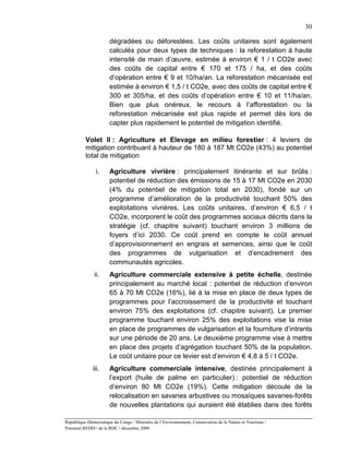 30

                       dégradées ou déforestées. Les coûts unitaires sont également
                       calculés pour deux types de techniques : la reforestation à haute
                       intensité de main d’œuvre, estimée à environ € 1 / t CO2e avec
                       des coûts de capital entre € 170 et 175 / ha, et des coûts
                       d’opération entre € 9 et 10/ha/an. La reforestation mécanisée est
                       estimée à environ € 1,5 / t CO2e, avec des coûts de capital entre €
                       300 et 305/ha, et des coûts d’opération entre € 10 et 11/ha/an.
                       Bien que plus onéreux, le recours à l’afforestation ou la
                       reforestation mécanisée est plus rapide et permet dès lors de
                       capter plus rapidement le potentiel de mitigation identifié.

          Volet II : Agriculture et Elevage en milieu forestier : 4 leviers de
          mitigation contribuant à hauteur de 180 à 187 Mt CO2e (43%) au potentiel
          total de mitigation

               i.      Agriculture vivrière : principalement itinérante et sur brûlis :
                       potentiel de réduction des émissions de 15 à 17 Mt CO2e en 2030
                       (4% du potentiel de mitigation total en 2030), fondé sur un
                       programme d’amélioration de la productivité touchant 50% des
                       exploitations vivrières. Les coûts unitaires, d’environ € 6,5 / t
                       CO2e, incorporent le coût des programmes sociaux décrits dans la
                       stratégie (cf. chapitre suivant) touchant environ 3 millions de
                       foyers d’ici 2030. Ce coût prend en compte le coût annuel
                       d’approvisionnement en engrais et semences, ainsi que le coût
                       des programmes de vulgarisation et d’encadrement des
                       communautés agricoles.
               ii.     Agriculture commerciale extensive à petite échelle, destinée
                       principalement au marché local : potentiel de réduction d’environ
                       65 à 70 Mt CO2e (16%), lié à la mise en place de deux types de
                       programmes pour l’accroissement de la productivité et touchant
                       environ 75% des exploitations (cf. chapitre suivant). Le premier
                       programme touchant environ 25% des exploitations vise la mise
                       en place de programmes de vulgarisation et la fourniture d’intrants
                       sur une période de 20 ans. Le deuxième programme vise à mettre
                       en place des projets d’agrégation touchant 50% de la population.
                       Le coût unitaire pour ce levier est d’environ € 4,8 à 5 / t CO2e.
              iii.     Agriculture commerciale intensive, destinée principalement à
                       l’export (huile de palme en particulier) : potentiel de réduction
                       d’environ 80 Mt CO2e (19%). Cette mitigation découle de la
                       relocalisation en savanes arbustives ou mosaïques savanes-forêts
                       de nouvelles plantations qui auraient été établies dans des forêts

République Démocratique du Congo / Ministère de l’Environnement, Conservation de la Nature et Tourisme /
Potentiel REDD+ de la RDC / décembre 2009.
 