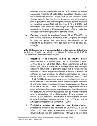 31

                       primaires (causant une déforestation de 1,6 à 3 millions ha dans le
                       scénario de référence, cf. partie II) Les plantations réhabilitées sur
                       des anciens sites (environ 1,6 million ha) ne sont pas considérées
                       dans ce potentiel de mitigation des émissions. Les coûts unitaires
                       pour le placement des nouvelles plantations en savane arbustive
                       ou mosaïque savane-forêt est d’environ € 13 / t CO2e, soit
                       l’équivalent d’une diminution des marges de l’exploitant due à la
                       baisse de rendements et à l’augmentation des coûts de production
                       dans ces écosystèmes plus arides et moins fertiles.
              iv.      Elevage : potentiel de réduction d’environ 20 Mt CO2e (5%). Le
                       coût associé à ce levier, d’environ € 0,5 / t CO2e, prend en compte
                       la mise en œuvre d’un programme d’amélioration de la
                       productivité qui toucherait 100% des petits éleveurs de bétail (cf.
                       stratégie).

          Volet III : Impacts de la croissance urbaine et des secteurs industriels
          sur la forêt : 3 leviers de mitigation contribuant à hauteur de 47 à 57 Mt
          CO2e (12%) au potentiel total de mitigation :

               i.      Réduction de la demande en bois de chauffe, destiné
                       principalement à la consommation de la population urbaine:
                       environ 45 à 55 Mt CO2e (12%). Trois programmes ont été
                       développés, dans le cadre de la stratégie, visant les ménages
                       urbains et périurbains : le premier s’appuie sur la réduction de la
                       demande à travers l’approvisionnement d’environ 5 millions de
                       ménages en fours améliorés ou efficients (permettant de réduire
                       d’environ 50% la consommation de bois de chauffe) à un coût de €
                       1,5 à 2 / t CO2e. Le deuxième programme vise la prise en charge
                       d’une partie de la facture de fourniture d’électricité pour 5 millions
                       de ménages, situés principalement dans les provinces du Sud, à
                       un coût de € 25 à 26 / t CO2e. Le troisième programme consiste à
                       boiser (afforester) les zones marginales autour des villes dans le
                       but d’assurer une production durable de bois de chauffe, réduisant
                       ainsi la dégradation et la déforestation. Comme explicité ci-
                       dessus, le coût associé à l’afforestation à haute intensité de main
                       d’œuvre (HIMO) est estimé à environ € 3 / t CO2e et celui de
                       l’afforestation mécanisée à environ € 4 / t CO2e.
               ii.     Exploitation minière et extraction des hydrocarbures :
                       potentiel de mitigation des émissions en 2030 de 2,2 à 2,6 Mt
                       CO2e (1%). Les coûts d’opportunité associés à l’extraction
                       d’hydrocarbures excèdent largement 60 € / t CO2e et ne sont donc

République Démocratique du Congo / Ministère de l’Environnement, Conservation de la Nature et Tourisme /
Potentiel REDD+ de la RDC / décembre 2009.
 