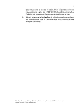 32

                       pas inclus dans la courbe de coûts. Pour l’exploitation minière,
                       nous estimons à plus de € 100/ t CO2e le coût incrémental de
                       l’adoption de mesures conformes aux certifications « vertes »
              iii.     Infrastructures et urbanisation : la mitigation des impacts directs
                       est estimée quasi nulle et n’est pas prise en compte dans notre
                       analyse quantitative.




République Démocratique du Congo / Ministère de l’Environnement, Conservation de la Nature et Tourisme /
Potentiel REDD+ de la RDC / décembre 2009.
 