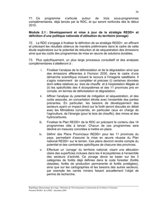 36

71. Ce   programme       s’articule  autour   de    trois   sous-programmes
complémentaires, déjà lancés par la RDC, et qui seront renforcés dès le début
2010.

Module 2.1 : Développement et mise à jour de la stratégie REDD+ et
définition d’une politique nationale d’utilisation du territoire (zonage)

72. La RDC s’engage à finaliser la définition de sa stratégie REDD+, en affinant
et précisant les résultats obtenus de manière préliminaire dans le cadre de cette
étude exploratoire sur le potentiel de réduction et de séquestration des émissions
ainsi que les coûts des programmes de mise en œuvre de solutions durables.

73. Plus spécifiquement, un plus large processus consultatif et des analyses
complémentaires s’attelleront à :

             i.     Finaliser l’analyse de la déforestation et de la dégradation ainsi que
                    des émissions afférentes à l’horizon 2030, dans le cadre d’une
                    démarche scientifique incluant le recours à l’imagerie satellitaire. Il
                    s’agira notamment de compléter et préciser (i) certaines données
                    dont celles relatives au bois de chauffe et à l’exploitation illégale et
                    (ii) les spécificités des 4 écosystèmes et des 11 provinces pris en
                    compte, en termes de déforestation et dégradation.
             ii.    Affiner l’analyse du potentiel de mitigation et séquestration, et des
                    coûts associés, en concertation étroite avec l’ensemble des parties
                    prenantes. En particulier, les besoins de développement des
                    secteurs ayant un impact direct sur la forêt seront discutés en détail
                    avec les Ministères concernés, en particulier ceux en charge de
                    l’agriculture, de l’énergie (pour le bois de chauffe), des mines et des
                    hydrocarbures.
            iii.    Finaliser le Plan REDD+ de la RDC en précisant le contenu des 14
                    programmes clés à lancer. Chacun de ces programmes sera
                    décliné en mesures concrètes à mettre en place.
            iv.     Définir des Plans Provinciaux REDD+ pour les 11 provinces du
                    pays, permettant d’assurer la mise en œuvre réussie du Plan
                    national REDD+ sur le terrain. Ces plans devront rendre compte du
                    potentiel et des contraintes spécifiques de chacune des provinces.
            v.      Effectuer un ‘zonage’ du territoire national, visant une allocation
                    claire des superficies incluses dans les 4 écosystèmes à l’ensemble
                    des secteurs d’activité. Ce zonage devra se baser sur les 3
                    catégories de forêts déjà définies dans le code forestier (forêts
                    classées, forêts de production permanente et forêts protégées),
                    ainsi que sur les cartographies et les besoins des autres secteurs,
                    par exemple les carrés miniers faisant actuellement l’objet de
                    permis de recherche.



République Démocratique du Congo / Ministère de l’Environnement, Conservation de la Nature et Tourisme /
Potentiel REDD+ de la RDC / décembre 2009.
 