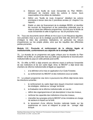 37

            vi.       Elaborer une feuille de route d’ensemble du Plan REDD+,
                      définissant de manière claire les actions à mener, leurs
                      responsables et les délais de réalisation.
           vii.       Définir une ‘’feuille de route d’urgence’’ détaillant les actions
                      prioritaires à lancer dans les 2 premières années (cf. chapitre 5 du
                      rapport).
          viii.       Etablir un plan de financement de la stratégie REDD+ et identifier
                      les sources de financement et les partenaires potentiels pour la
                      mise en place des différents programmes, à la fois pour la feuille de
                      route d’ensemble et celle d’urgence sur les 24 prochains mois.

74. Tous ces documents seront affinés et mis à jour à une fréquence régulière.
Une première mise à jour de la stratégie pourrait être faite dès 2012-2013 afin
d’intégrer le bilan des premières réalisations, en particulier les retours
d’expériences sur les projets pilotes, ainsi que les requêtes des différentes
parties prenantes.

Module 2.2 : Poursuite et renforcement de la réforme légale                                                et
institutionnelle, conformément aux objectifs de la stratégie REDD+

75. La réussite de ce programme est jugée critique pour la réussite du Plan
REDD+ de la RDC, en particulier face aux défis que représente la reconstruction
institutionnelle du pays en cette période post-conflit.

76. En effet, la RDC a déjà entamé une réforme visant à renforcer l’ensemble
de ses institutions et de son cadre légal. Ainsi, le MECNT a déjà lancé des
chantiers de réforme institutionnelle et légale se rapportant :

             i.       à la définition et la mise en application d’un Code Forestier,
             ii.      au renforcement du MECNT et des institutions sous sa tutelle.

77. Le présent programme vise donc à poursuivre les efforts déjà lancés dans
les directions suivantes :

             i.       le renforcement du cadre légal dans lequel s’inscriront notamment
                      les stratégies relatives au ‘zonage’ territorial
             ii.      la finalisation de la réforme institutionnelle. en vue de :
                   o définir des organigrammes et ‘job descriptions’ à tous les niveaux,
                   o renforcer les capacités des institutions à tous les niveaux,
                   o intensifier les synergies entre le MECNT et les ministères en charge
                     de secteurs à impact sur la forêt.
            iii.      le lancement d’une réforme foncière nationale basée sur les
                      expériences en cours et intégrant le projet de ‘zonage’ déjà
                      évoqué.

République Démocratique du Congo / Ministère de l’Environnement, Conservation de la Nature et Tourisme /
Potentiel REDD+ de la RDC / décembre 2009.
 