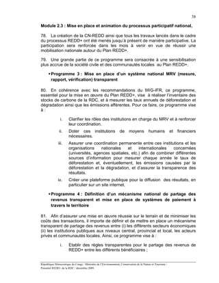 38

Module 2.3 : Mise en place et animation du processus participatif national,

78. La création de la CN-REDD ainsi que tous les travaux lancés dans le cadre
du processus REDD+ ont été menés jusqu’à présent de manière participative. La
participation sera renforcée dans les mois à venir en vue de réussir une
mobilisation nationale autour du Plan REDD+.

79. Une grande partie de ce programme sera consacrée à une sensibilisation
plus accrue de la société civile et des communautés locales au Plan REDD+.

       Programme 3 : Mise en place d’un système national MRV (mesure,
        rapport, vérification) transparent

80. En cohérence avec les recommandations du IWG-IFR, ce programme,
essentiel pour la mise en œuvre du Plan REDD+, vise à réaliser l’inventaire des
stocks de carbone de la RDC, et à mesurer les taux annuels de déforestation et
dégradation ainsi que les émissions afférentes. Pour ce faire, ce programme vise
à:

               i.      Clarifier les rôles des institutions en charge du MRV et à renforcer
                       leur coordination.
               ii.     Doter ces institutions                    de     moyens          humains            et   financiers
                       nécessaires.
              iii.     Assurer une coordination permanente entre ces institutions et les
                       organisations    nationales    et    internationales   concernées
                       (universités, agences spatiales, etc.) afin de combiner différentes
                       sources d’information pour mesurer chaque année le taux de
                       déforestation et, éventuellement, les émissions causées par la
                       déforestation et la dégradation, et d’assurer la transparence des
                       résultats.
              iv.      Créer une plateforme publique pour la diffusion des résultats, en
                       particulier sur un site internet.

       Programme 4 : Définition d’un mécanisme national de partage des
        revenus transparent et mise en place de systèmes de paiement à
        travers le territoire

81. Afin d’assurer une mise en œuvre réussie sur le terrain et de minimiser les
coûts des transactions, il importe de définir et de mettre en place un mécanisme
transparent de partage des revenus entre (i) les différents secteurs économiques
(ii) les institutions publiques aux niveaux central, provincial et local, les acteurs
privés et communautés locales. Ainsi, ce programme vise à :

               i.      Etablir des règles transparentes pour le partage des revenus de
                       REDD+ entre les différents bénéficiaires ;


République Démocratique du Congo / Ministère de l’Environnement, Conservation de la Nature et Tourisme /
Potentiel REDD+ de la RDC / décembre 2009.
 