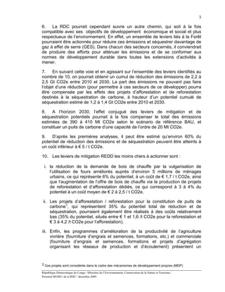 3

6.   La RDC pourrait cependant suivre un autre chemin, qui soit à la fois
compatible avec ses objectifs de développement économique et social et plus
respectueux de l’environnement. En effet, un ensemble de leviers liés à la Forêt
pourraient être actionnés pour réduire ces émissions et séquestrer davantage de
gaz à effet de serre (GES). Dans chacun des secteurs concernés, il conviendrait
de produire des efforts pour atténuer les émissions et de se conformer aux
normes de développement durable dans toutes les extensions d’activités à
mener.

7.    En suivant cette voie et en agissant sur l’ensemble des leviers identifiés au
nombre de 10, on pourrait obtenir un cumul de réduction des émissions de 2,2 à
2,5 Gt CO2e entre 2010 et 2030. La part des émissions ne pouvant pas faire
l’objet d’une réduction (pour permettre à ces secteurs de ce développer) pourra
être compensée par les effets des projets d’afforestation et de reforestation
destinés à la séquestration de carbone, à hauteur d’un potentiel cumulé de
séquestration estimé de 1,2 à 1,4 Gt CO2e entre 2010 et 2030.

8.   A l’horizon 2030, l’effet conjugué des leviers de mitigation et de
séquestration potentiels pourrait à la fois compenser le total des émissions
estimées de 390 à 410 Mt CO2e selon le scénario de référence BAU, et
constituer un puits de carbone d’une capacité de l’ordre de 20 Mt CO2e.

9.   D’après les premières analyses, il peut être estimé qu’environ 60% du
potentiel de réduction des émissions et de séquestration peuvent être atteints à
un coût inférieur à € 5 / t CO2e.

10. Les leviers de mitigation REDD les moins chers à actionner sont :

 i. la réduction de la demande de bois de chauffe par la vulgarisation de
    l’utilisation de fours améliorés auprès d’environ 5 millions de ménages
    urbains, ce qui représente 6% du potentiel, à un coût de € 1,7 / t CO2e, ainsi
    que l’augmentation de l’offre de bois de chauffe via la production de projets
    de reforestation et d’afforestation dédiés, ce qui correspond à 3 à 4% du
    potentiel à un coût moyen de € 2 à 2,5 / t CO2e.

 ii. Les projets d’afforestation / reforestation pour la constitution de puits de
     carbone 3, qui représentent 35% du potentiel total de réduction et de
     séquestration, pourraient également être réalisés à des coûts relativement
     bas (35% du potentiel, situés entre € 1 et 1,6 /t CO2e pour la reforestation et
     € 3 à 4,2 /t CO2e pour l’afforestation).

iii. Enfin, les programmes d’amélioration de la productivité de l’agriculture
     vivrière (fourniture d’engrais et semences, formations, etc.) et commerciale
     (fourniture d’engrais et semences, formations et projets d’agrégation
     organisant les réseaux de production et d’écoulement) présentent un


3 Ces projets sont considérés dans le cadre des mécanismes de développement propres (MDP)

République Démocratique du Congo / Ministère de l’Environnement, Conservation de la Nature et Tourisme /
Potentiel REDD+ de la RDC / décembre 2009.
 