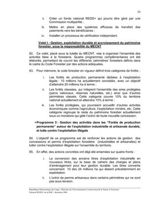 39

               ii.     Créer un fonds national REDD+ qui pourra être géré par une
                       Commission multipartite ;
              iii.     Mettre en place des systèmes efficaces de transfert des
                       paiements vers les bénéficiaires ;
              iv.      Installer un processus de vérification indépendant.

          Volet I : Gestion, exploitation durable et accroissement du patrimoine
          forestier, sous la responsabilité du MECNT

82. Ce volet, placé sous la tutelle du MECNT, vise à organiser l’ensemble des
activités liées à la foresterie. Quatre programmes complémentaires ont été
élaborés, permettant de couvrir les différents ‘périmètres’ forestiers définis dans
le cadre du Code Forestier par des actions adéquates.

83. Pour mémoire, le code forestier en vigueur définit trois catégories de forêts :

               i.      Les forêts de production permanente dédiées à l’exploitation
                       légale : 10 millions ha actuellement concédés, avec un objectif
                       d’atteindre 20 millions ha à terme ;
               ii.     Les forêts classées, qui intègrent l’ensemble des aires protégées
                       (parcs nationaux, réserves naturelles, etc.) ainsi que d’autres
                       périmètres classés. Cette catégorie couvre 10% du territoire
                       national actuellement et atteindra 15% à terme ;
              iii.     Les forêts protégées, qui pourraient accueillir d’autres activités
                       économiques comme l’agriculture, l’exploitation minière, etc. Cette
                       catégorie regroupe le reste du patrimoine forestier actuellement
                       sous un moratoire qui gèle l’octroi de toute nouvelle concession.

       Programme 5 : Gestion des activités dans les ‘’Forêts de production
        permanente’’ autour de l’exploitation industrielle et artisanale durable,
        et lutte contre l’exploitation illégale

84. L’objectif de ce programme est de renforcer les actions de gestion des
concessions et permis d’exploitation forestière (industrielles et artisanales) et
lutter contre l’exploitation illégale sur l’ensemble du territoire.

85. En effet, des actions concrètes ont déjà été entamées sur quatre fronts :

               i.      La conversion des anciens titres d’exploitation industrielle en
                       nouveaux titres, sur la base de cahiers des charges et plans
                       d’aménagement pour leur gestion durable. Les titres convertis
                       concernent 10 des 24 millions ha qui étaient précédemment en
                       exploitation.
               ii.     L’octroi de permis artisanaux dans certains périmètres qui ne sont
                       pas sous tension.

République Démocratique du Congo / Ministère de l’Environnement, Conservation de la Nature et Tourisme /
Potentiel REDD+ de la RDC / décembre 2009.
 