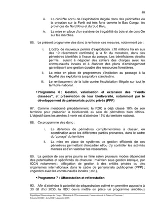 40

              iii.       Le contrôle accru de l’exploitation illégale dans des périmètres où
                         la pression sur la Forêt est très forte comme le Bas Congo, les
                         provinces du Nord Kivu et du Sud Kivu.
              iv.        La mise en place d’un système de traçabilité du bois et de contrôle
                         sur les marchés.

86. Le présent programme vise donc à renforcer ces mesures, notamment par :

             i.         L’octroi de nouveaux permis d’exploitation (10 millions ha en sus
                        des 10 récemment confirmés) à la fin du moratoire, dans des
                        périmètres identifiés à l’issue du zonage. Les bénéficiaires desdits
                        permis auront à négocier des cahiers des charges avec les
                        communautés locales et à élaborer des plans d’aménagement
                        garantissant une gestion durable des ressources forestières.
             ii.        La mise en place de programmes d’incitation au passage à la
                        légalité des exploitants jusqu’alors clandestins.
            iii.        Le renforcement de la lutte contre l’exploitation illégale sur tout le
                        territoire national.

       Programme 6 : Gestion, valorisation et extension des ‘’Forêts
        classées’’, et préservation de leur biodiversité, notamment par le
        développement de partenariats public privés (PPP)

87. Comme mentionné précédemment, la RDC a déjà classé 10% de son
territoire pour préserver la biodiversité au sein de périmètres bien définis.
L’objectif dans les années à venir est d’atteindre 15% du territoire national.

88. Ce programme vise donc :

                   i.    La définition de périmètres complémentaires à classer, en
                         coordination avec les différentes parties prenantes, dans le cadre
                         du ‘zonage’ du territoire
               ii.       La mise en place de systèmes de gestion efficients de ces
                         périmètres permettant d’encadrer et/ou d’y contrôler les activités
                         menées et d’en valoriser les ressources.

89. La gestion de ces aires pourra se faire selon plusieurs modes dépendant
des potentialités et spécificités de chacune : maintien sous gestion étatique, par
ICCN notamment ; délégation de gestion à des entités privées ou des
organismes internationaux dans le cadre de partenariats public-privé (PPP) ;
cogestion avec les communautés locales ; etc.).

       Programme 7 : Afforestation et reforestation

90. Afin d’atteindre le potentiel de séquestration estimé en première approche à
30 Gt d’ici 2030, la RDC devra mettre en place un programme ambitieux
République Démocratique du Congo / Ministère de l’Environnement, Conservation de la Nature et Tourisme /
Potentiel REDD+ de la RDC / décembre 2009.
 