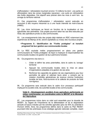 41

d’afforestation / reforestation touchant environ 13 millions ha dont : une partie en
afforestation dans les zones marginales (savanes) ; une autre en reforestation
des forêts dégradées. Cet objectif sera précisé dans les mois à venir lors du
zonage du territoire national.

91. Ces programmes d’afforestation / reforestation seront exécutés en
recourant à des moyens mécanisé ou à une haute intensité de main-d’œuvre
(HIMO).

92. Les choix techniques se feront en fonction de la localisation et des
spécificités des périmètres. Ces projets pourront selon les cas être exécutés par
l’Etat, des opérateurs privés ou des communautés.

93. Les enseignements tirés des projets déjà réalisés en RDC notamment des
expériences de Mampu et Ibi, seront capitalisés au niveau des nouveaux projets.

       Programme 8 : Identification de ‘’Forêts protégées’’ et transfert
        progressif de leur gestion aux communautés locales

94. La RDC souhaite mettre progressivement en place une gestion
communautaire de ‘Forêts protégées’ de façon à impliquer et responsabiliser les
communautés locales à la gestion de leur patrimoine forestier.

95. Ce programme vise donc à :

               i.      Cibler et définir les aires potentielles, dans le cadre du ‘zonage’
                       territorial
               ii.     Appuyer les communautés locales dans la mise en place
                       d’organisations adaptées à la gestion de ces aires
              iii.     Renforcer les capacités de gestion de ces organisations pour leur
                       permettre de gérer et valoriser leurs aires, y compris par la
                       création d’activités génératrices de revenus comme l’extraction
                       durable de bois, l’éco-tourisme et la collecte de produits de forêt
                       non-ligneux.

96. Ce programme sera exécuté dans le cadre d’un processus participatif
impliquant la société civile, les autorités locales et les communautés.

          Volet II : Développement accéléré d’une agriculture performante en
          milieu rural-forestier, en coordination entre le MECNT et le Ministère
          de l’Agriculture

97. Les programmes inclus dans ce volet sont essentiels pour la réussite de
REDD+, au regard de l’importance de la déforestation et de la dégradation
(actuels et futurs) induites par les activités agricoles (plus de 40% du potentiel à
l’horizon 2030). Ainsi, les programmes définis dans le cadre du Plan REDD+
pourraient être les prémisses d’une stratégie agricole nationale complète, visant

République Démocratique du Congo / Ministère de l’Environnement, Conservation de la Nature et Tourisme /
Potentiel REDD+ de la RDC / décembre 2009.
 
