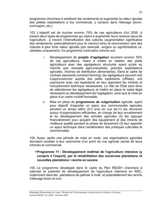 43

programme cherchera à améliorer les rendements et augmenter la valeur ajoutée
des petites exploitations à but commercial, y compris dans l’élevage (bovin,
ovin/caprin, etc.)

103. L’objectif est de toucher environ 75% de ces agriculteurs d’ici 2030, à
travers deux types de programmes qui visent à augmenter leurs revenus issus de
l’agriculture : à travers l’intensification des cultures (augmentation significative
des rendements, particulièrement pour le manioc) et/ou la reconversion vers des
cultures à plus forte valeur ajoutée (par exemple, vergers ou agroforesterie vs.
céréales uniquement). Ce programme s’articulera comme suit :

               i.      Développement de projets d’agrégation touchant environ 50%
                       de ces agriculteurs, visant à mettre en relation des petits
                       agriculteurs avec des agrégateurs structurés ayant accès au
                       marché (par exemple agro-industriels, grandes exploitations
                       agricoles, chaînes de distribution alimentaires). Dans le cadre de
                       contrats standards (contract farming), les agrégateurs peuvent soit
                       s’approvisionner auprès des petits exploitants (offtake), soit
                       coproduire avec ces exploitants en leur apportant les intrants et
                       l’encadrement technique nécessaires. Le rôle de l’Etat sera donc
                       de sélectionner les agrégateurs et mettre en place le cadre légal
                       nécessaire au développement de l’agrégation, ainsi que la mise en
                       place d’un cadre incitatif favorable.
               ii.     Mise en place de programmes de vulgarisation agricole, ayant
                       pour objectif d’apporter un appui aux communautés agricoles
                       pendant un temps défini (2-3 ans) en vue de (1) les structurer
                       autour d’organisations efficientes, en charge de leur encadrement
                       et du développement des activités agricoles (2) les appuyer
                       financièrement pour acquérir des équipement et des intrants de
                       meilleure qualité pendant la phase de lancement (3) leur apporter
                       un appui technique dans l’amélioration des pratiques culturales et
                       commerciales

104. Aussi, après une période de mise en route, ces organisations agricoles
devraient accéder à leur autonomie d’un point de vue agricole (achat de leurs
intrants) et commercial.

       Programme 11 : Développement maîtrisé de l’agriculture intensive (y
        compris à l’export), par la réhabilitation des anciennes plantations et
        nouvelles plantations / ranchs en savane

105. Le programme développé dans le cadre du Plan REDD+ cherchera à
valoriser le potentiel de développement de l’agriculture intensive en RDC,
notamment dans les plantations de palmier à huile et potentiellement les ranchs
d’élevage bovin et ovin,



République Démocratique du Congo / Ministère de l’Environnement, Conservation de la Nature et Tourisme /
Potentiel REDD+ de la RDC / décembre 2009.
 