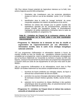 44

106. Pour réduire l’impact potentiel de l’agriculture intensive sur la forêt, trois
actions majeures pourront être entreprises :

               i.      Orientation des investisseurs vers les anciennes plantations
                       situées en forêt en vue de les réhabiliter (entre 1,4 et 1,6 million
                       ha) ;
               ii.     Identification dans le cadre du ‘zonage’ territorial de zones
                       marginales adaptées à la création de plantations et de ranchs ;
              iii.     Définition de cahiers des charges pour la gestion durable des
                       exploitations agricoles par les concessionnaires, précisant les
                       clauses d’emploi des populations locales, et éventuellement
                       l’agrégation de petites exploitations limitrophes dans le cadre de
                       contrats équitables (cf. programme 10).

          Volet III : Limitation de l’impact de la croissance urbaine et des
          secteurs industriels sur la Forêt, grâce à une forte coordination
          interministérielle

       Programme 12 : Réduction de la demande de bois de chauffe et
        augmentation de l’approvisionnement par une afforestation /
        reforestation durable, dans le cadre d’une stratégie énergétique
        nationale cohérente

107. Les programmes d’afforestation et reforestation destinés à fournir de
manière durable du bois de chauffe aux populations urbaines pourront être
complétés par ce programme, visant la réduction de la demande, principalement
par la fourniture d’électricité sur l’ensemble du territoire à hauteur de 60% des
besoins, comme le Gouvernement le prévoit dans ses programmes d’équipement
à l’horizon 2030.Les coûts de ces équipements ne sont pas inclus dans le plan
REDD+.

108. Le programme d’afforestation et de reforestations inscrit dans le Plan
REDD+ se focalise notamment sur les actions complémentaires suivantes :

               i.      fourniture de foyers améliorés aux ménages urbains, de façon à
                       diminuer leur consommation de bois de chauffe ;
               ii.     promotion de sources d’énergies alternatives telles que briquettes
                       de biomasse (incluant résidus agricoles, feuilles, sciures de bois,
                       etc.) ;
              iii.     extension de la couverture du réseau électrique à des quartiers
                       périphériques dans les grandes villes, et subventionnement d’une
                       partie de l’électricité consommée.

       Programme 13 : Limitation de l’impact direct et indirect des secteurs
        extractifs et industriels sur la forêt

République Démocratique du Congo / Ministère de l’Environnement, Conservation de la Nature et Tourisme /
Potentiel REDD+ de la RDC / décembre 2009.
 