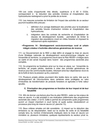 45

109. Les coûts d’opportunité très élevés, supérieurs à € 60 /t CO2e,
correspondant à la réduction des activités minières et d’exploitation des
hydrocarbures restreignent a priori la portée de ce levier.

110. Les mesures suivantes de limitation de l’impact des activités de ce secteur
pourront toutefois être prévues :

               i.      définition d’un zonage établissant des priorités pour la localisation
                       des activités futures d’extraction minière et d’exploitation des
                       hydrocarbures.
               ii.     intégration dans les contrats de recherche et d’exploitation de
                       clauses de développement durable, permettant de limiter la
                       migration des populations vivant en milieu forestier et imposant le
                       reboisement après exploitation.

       Programme 14 : Développement socio-économique rural et urbain
        intégré créateur d’activités alternatives génératrices de revenus

111. Le Gouvernement de la RDC a déjà défini et engagé la mise en œuvre
d’une Stratégie nationale de développement socio-économique intégrée sur
l’ensemble du territoire. Le programme inscrit dans le Plan REDD+ s’intègre dans
ce cadre et est censé impulser dans l’avenir des programmes sectoriels plus
complets.

112. Ce programme se focalisera ainsi sur la mise en place, sur l’ensemble du
territoire, de projets pilotes, destinés à créer des activités génératrices de
revenus pour les communautés locales, réduisant ainsi leur dépendance vis-à-vis
de la forêt et donc la pression qu’ils y exercent.

113. Plusieurs projets pilotes pourraient être testés dans ce cadre, tels que le
développement de l’éco-tourisme dans certaines aires protégées ou celui
d’industries de transformation de produits forestiers et agricoles à forte valeur
ajoutée.

          C. Priorisation des programmes en fonction de leur impact et de leur
             faisabilité

114. Afin de donner une lecture plus fine du plan REDD+, axée sur les enjeux de
mise en œuvre, il a été procédé à une évaluation préliminaire des programmes
sectoriels des volets I, II et III. Celle-ci permet de comprendre quels programmes
auront un impact important à court terme et quels autres nécessiteront un
processus plus long de mise en œuvre (cf. planche 13).

115. Deux critères simples ont été considérés : (i) impact sur la réduction des
émissions ou de séquestration, basé sur la courbe de coûts et (ii) faisabilité
compte tenu du nombre d’intervenants impliqués dans la mise en œuvre (un
ministère vs. plusieurs ministères, quelques représentants du secteur privé vs.

République Démocratique du Congo / Ministère de l’Environnement, Conservation de la Nature et Tourisme /
Potentiel REDD+ de la RDC / décembre 2009.
 