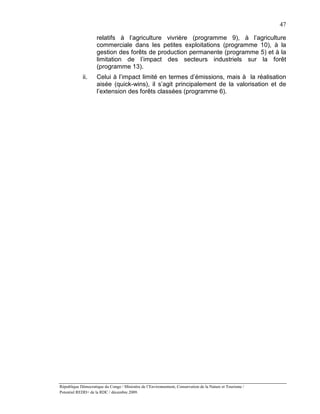 47

                    relatifs à l’agriculture vivrière (programme 9), à l’agriculture
                    commerciale dans les petites exploitations (programme 10), à la
                    gestion des forêts de production permanente (programme 5) et à la
                    limitation de l’impact des secteurs industriels sur la forêt
                    (programme 13).
             ii.    Celui à l’impact limité en termes d’émissions, mais à la réalisation
                    aisée (quick-wins), il s’agit principalement de la valorisation et de
                    l’extension des forêts classées (programme 6).




République Démocratique du Congo / Ministère de l’Environnement, Conservation de la Nature et Tourisme /
Potentiel REDD+ de la RDC / décembre 2009.
 