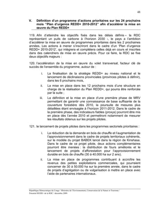 48

V.      Définition d’un programme d’actions prioritaires sur les 24 prochains
        mois ‘’Plan d’urgence REDD+ 2010-2012’’ afin d’accélérer la mise en
        œuvre du Plan REDD+

119. Afin d’atteindre les objectifs fixés dans les délais définis – la RDC
représentant un puits de carbone à l’horizon 2030 -, le pays a l’ambition
d’accélérer la mise en œuvre de programmes prioritaires dans les 2 prochaines
années. Les actions à mener s’inscriront dans le cadre d’un ‘Plan d’urgence
REDD+ 2010-2012’, qui intègrera et complètera celles déjà en cours et inscrites
dans des calendriers de mise en œuvre précis. Pour ce faire, la RDC se fixe
deux objectifs majeurs :

120. l’accélération de la mise en œuvre du volet transversal, facteur clé de
succès de l’ensemble du programme, autour de :

             i.     La finalisation de la stratégie REDD+ au niveau national et le
                    lancement de déclinaisons provinciales (provinces pilotes à définir),
                    dans les 6 prochains mois,
             ii.    La mise en place dans les 12 prochains mois d’une structure en
                    charge de la réalisation du Plan REDD+, qui pourra être renforcée
                    par la suite ;
            iii.    La définition et la mise en place d’une première phase de MRV
                    permettant de garantir une connaissance de base suffisante de la
                    couverture forestière dès 2010, la poursuite de mesures plus
                    détaillées étant envisagée à l’horizon 2011-2012. Dans le cadre de
                    la première phase, des indicateurs fiables (proxys) pourront être mis
                    en place dès l’année 2010 et permettront notamment de mesurer
                    les résultats obtenus sur les projets pilotes.

121. le lancement de projets pilotes dans les programmes sectoriels prioritaires :

             i.     La réduction de la demande en bois de chauffe et l’augmentation de
                    l’approvisionnement dans le cadre de projets territoriaux cohérents,
                    sur le modèle du projet BABEK lancé dans la région de Kinshasa.
                    Dans le cadre de ce projet pilote, deux actions complémentaires
                    pourront être menées : la distribution de fours améliorés et le
                    lancement de projets d’afforestation pour l’approvisionnement
                    durable en bois de chauffe (30 à 40.000 ha sur 2 ans).
             ii.    La mise en place de programmes contribuant à accroître les
                    revenus des petites exploitations commerciales, qui pourraient
                    concerner de 30 à 50.000 ha sur la première année, dans le cadre
                    de projets d’agrégation ou de vulgarisation à mettre en place avec
                    l’aide de partenaires internationaux.




République Démocratique du Congo / Ministère de l’Environnement, Conservation de la Nature et Tourisme /
Potentiel REDD+ de la RDC / décembre 2009.
 