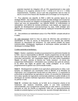 4

      potentiel important de mitigation (4% et 16% respectivement) à des coûts
      inférieurs à la moyenne (environ € 6,5 / t CO2e et € 4,8 à 5 / t CO2e
      respectivement). Toutefois, ceux-ci sont des programmes dont la mise en
      œuvre, le suivi et la mesure des résultats sont à envisager sur le long terme.

11. Pour atteindre ces objectifs, la RDC a défini les grandes lignes de sa
stratégie REDD+. Ses ambitions dans le cadre de cette stratégie sont d’actionner
à la fois tous les leviers de mitigation envisageables à des coûts acceptables de
même que ceux de séquestration. Les objectifs REDD+ et d’afforestation et
reforestation, sont définis de manière ambitieuse, mais réaliste, par rapport aux
objectifs de développement socio-économique du pays. Cette stratégie sera
affinée selon un processus participatif national, impliquant l’ensemble des parties
prenantes.

12. Ces ambitions se matérialisent autour d’un Plan REDD+ complet articulé en
4 volets :

Un volet transversal visant la mise en place de réformes clés permettant la
coordination, la mise en œuvre, le financement et le contrôle des activités
réduisant ou séquestrant les émissions. Ce volet permet d’établir les bases
institutionnelles, stratégiques, logistiques et techniques solides permettant de
développer la stratégie REDD.

3 volets sectoriels et territoriaux :

Volet I : Gestion, exploitation durable et accroissement du patrimoine forestier de
la RDC, sous la responsabilité du MECNT. Quatre programmes ont été inscrits
dans ce volet avec pour objectifs : (1) améliorer la gestion durable des ‘’forêts de
production permanente’’ par l’exploitation légale et la lutte contre l’exploitation
illégale, (2) gérer, valoriser et étendre les ‘’forêts classées’’, (3) lancer des
programmes d’afforestation / reforestation pour constituer des puits de carbone,
et (4) définir des règles de gestion des ‘’forêts protégées’’ et en confier
progressivement la gestion aux communautés locales.

Volet II : Développement accéléré d’une agriculture performante en milieu rural-
forestier, en établissant une coordination entre le MECNT et le Ministère de
l’Agriculture. Les 3 programmes inscrits dans ce volet visent à : (1) augmenter la
productivité et sédentariser les agriculteurs vivriers, (2) accroître les rendements
et la valeur ajoutée de l’agriculture commerciale extensive à petite échelle et (3)
développer de manière maîtrisée l’agriculture intensive, principalement la culture
du palmier à huile.

Volet III : Limitation des impacts, sur la forêt, de la croissance urbaine et de
l’extension des secteurs industriels, grâce à une forte coordination
interministérielle. Les 2 programmes inscrits dans ce volet visent à : (i) réduire la
demande en bois de chauffe et augmenter l’offre par un approvisionnement
durable en produits ligneux ou la fourniture de sources d’énergie alternatives, (ii)

République Démocratique du Congo / Ministère de l’Environnement, Conservation de la Nature et Tourisme /
Potentiel REDD+ de la RDC / décembre 2009.
 