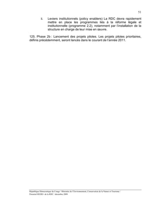 51

             ii.    Leviers institutionnels (policy enablers) La RDC devra rapidement
                    mettre en place les programmes liés à la réforme légale et
                    institutionnelle (programme 2.2), notamment par l’installation de la
                    structure en charge de leur mise en œuvre.

125. Phase 2b : Lancement des projets pilotes. Les projets pilotes prioritaires,
définis précédemment, seront lancés dans le courant de l’année 2011.




République Démocratique du Congo / Ministère de l’Environnement, Conservation de la Nature et Tourisme /
Potentiel REDD+ de la RDC / décembre 2009.
 